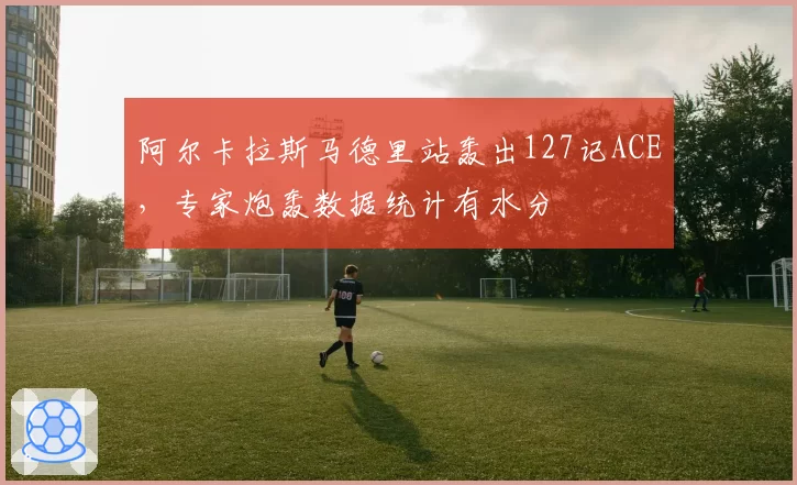 阿尔卡拉斯马德里站轰出127记ACE，专家炮轰数据统计有水分
