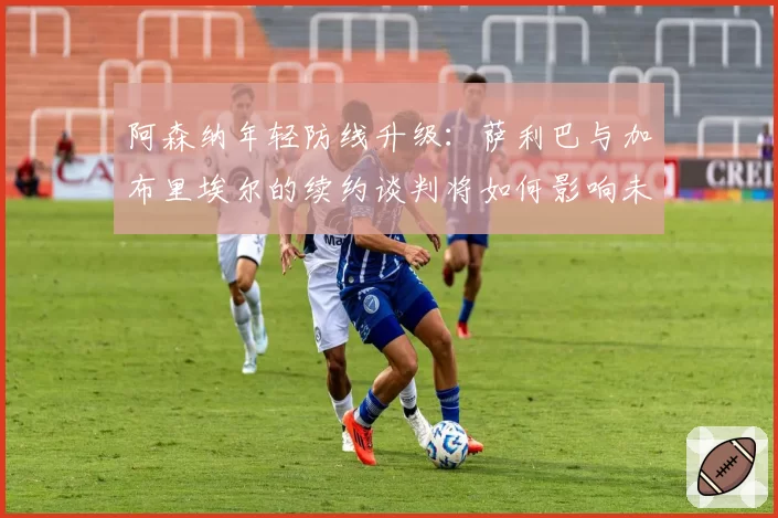 阿森纳年轻防线升级：萨利巴与加布里埃尔的续约谈判将如何影响未来？