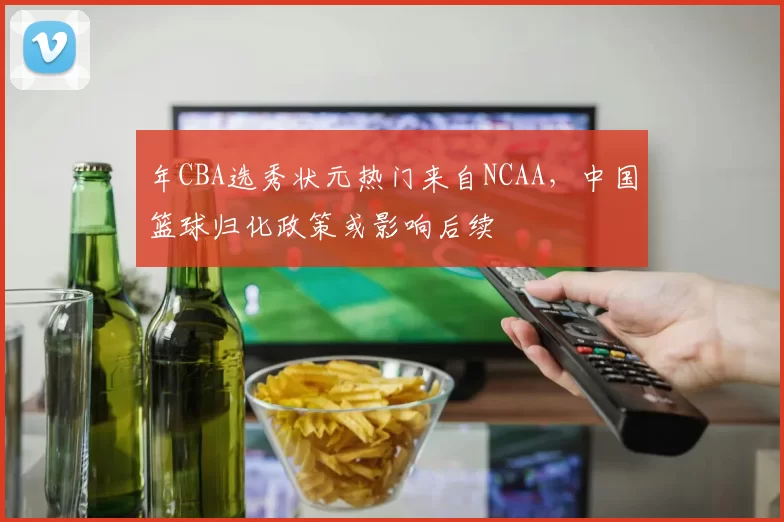 年CBA选秀状元热门来自NCAA，中国篮球归化政策或影响后续