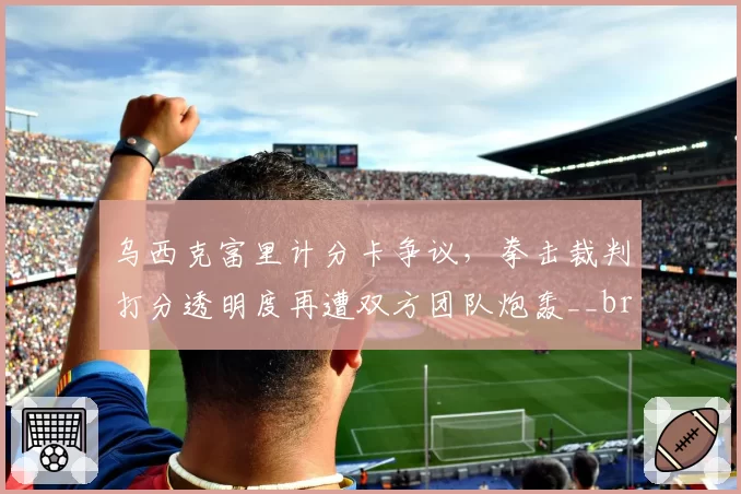 乌西克富里计分卡争议,拳击裁判打分透明度再遭双方团队炮轰__br_