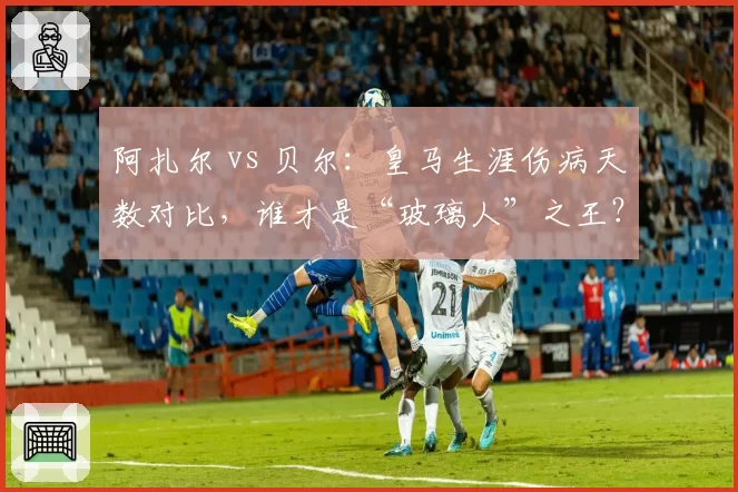 阿扎尔 vs 贝尔:皇马生涯伤病天数对比,谁才是“玻璃人”之王?