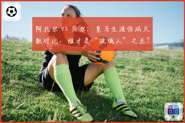 阿扎尔 vs 贝尔:皇马生涯伤病天数对比,谁才是“玻璃人”之王?