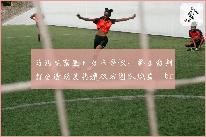 乌西克富里计分卡争议,拳击裁判打分透明度再遭双方团队炮轰__br_