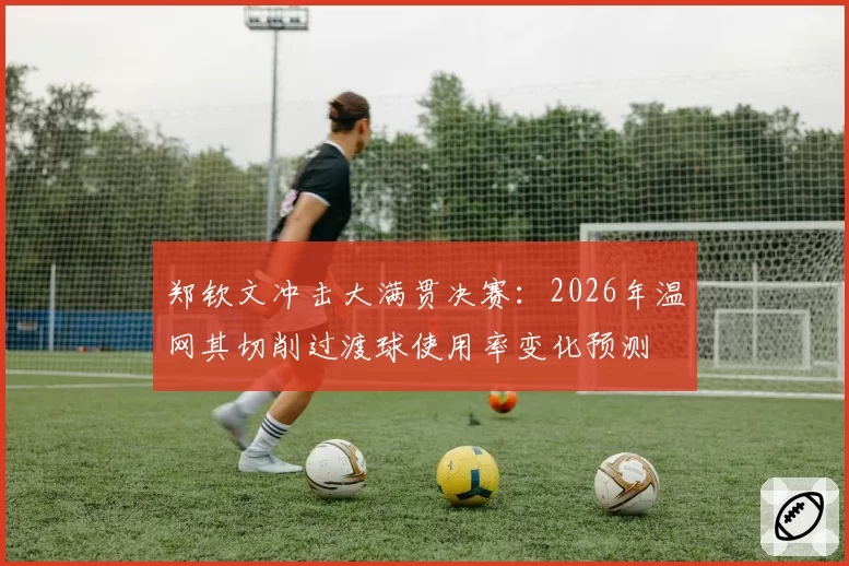 郑钦文冲击大满贯决赛：2026年温网其切削过渡球使用率变化预测