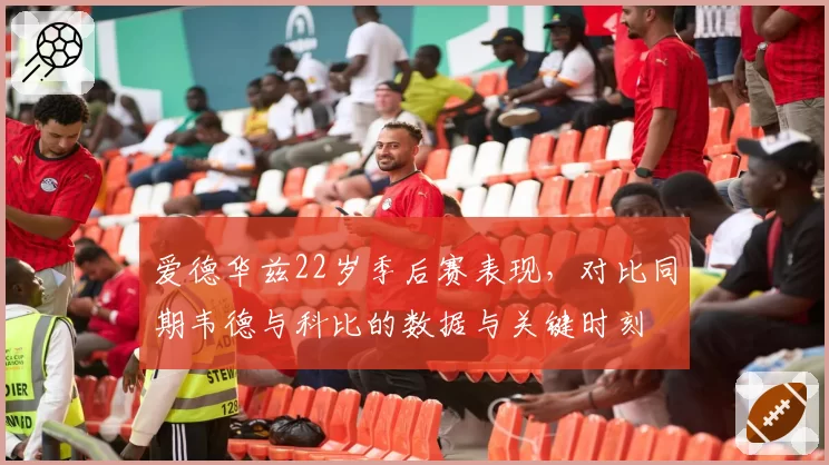 爱德华兹22岁季后赛表现，对比同期韦德与科比的数据与关键时刻