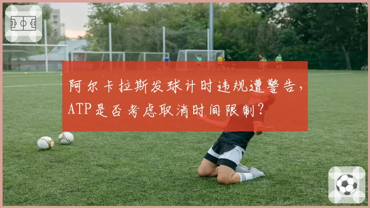 阿尔卡拉斯发球计时违规遭警告,ATP是否考虑取消时间限制?