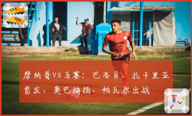 摩纳哥vs马赛：巴洛贡、扎卡里亚首发，奥巴梅扬、帕瓦尔出战