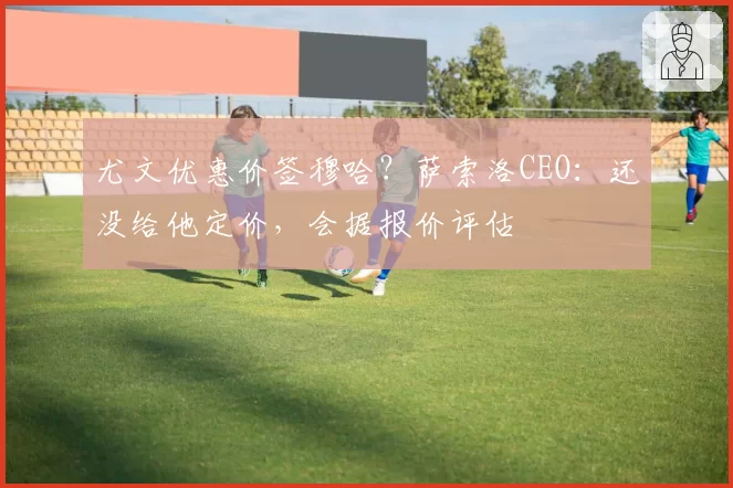 尤文优惠价签穆哈？萨索洛CEO：还没给他定价，会据报价评估
