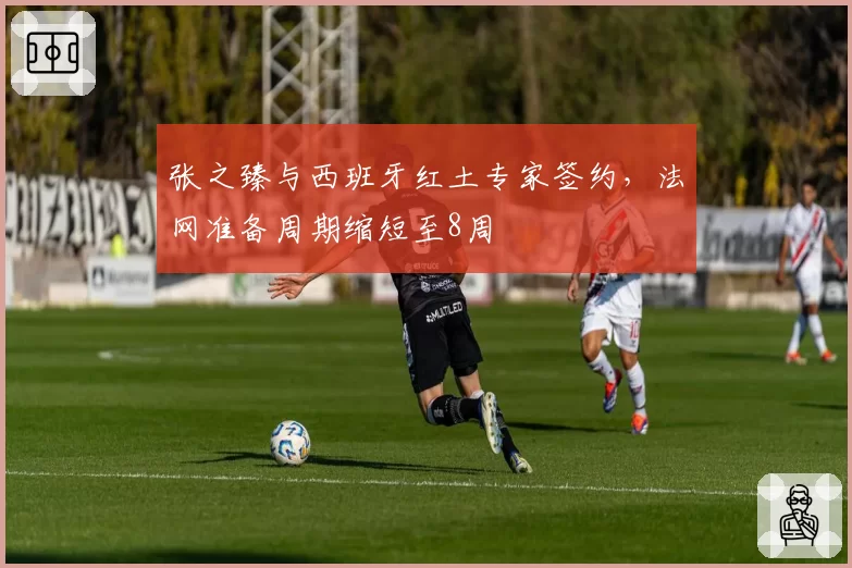 张之臻与西班牙红土专家签约,法网准备周期缩短至8周