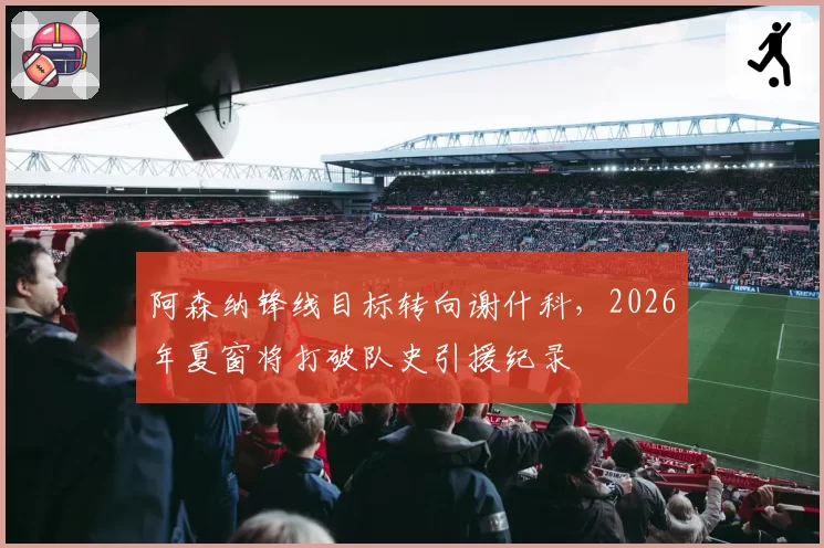 阿森纳锋线目标转向谢什科，2026年夏窗将打破队史引援纪录