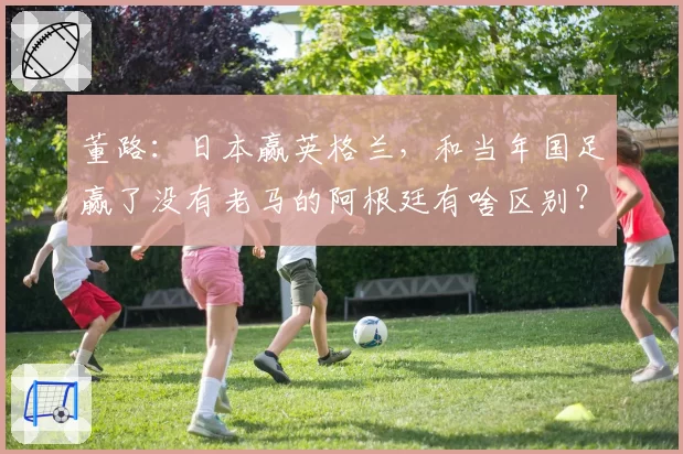 董路：日本赢英格兰，和当年国足赢了没有老马的阿根廷有啥区别？