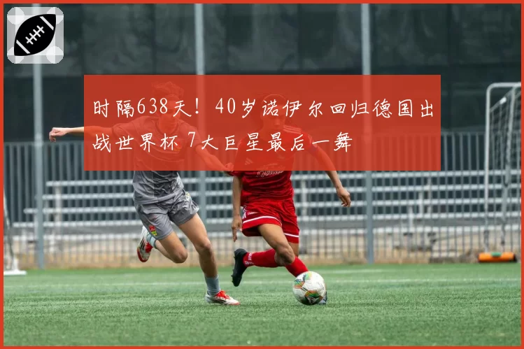 时隔638天!40岁诺伊尔回归德国出战世界杯 7大巨星最后一舞