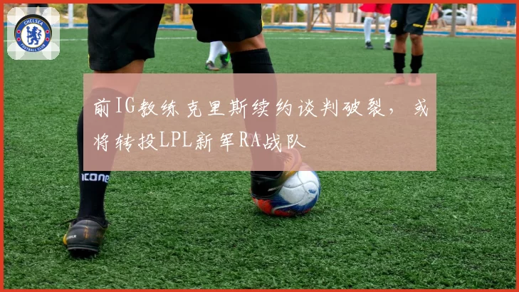 前IG教练克里斯续约谈判破裂,或将转投LPL新军RA战队