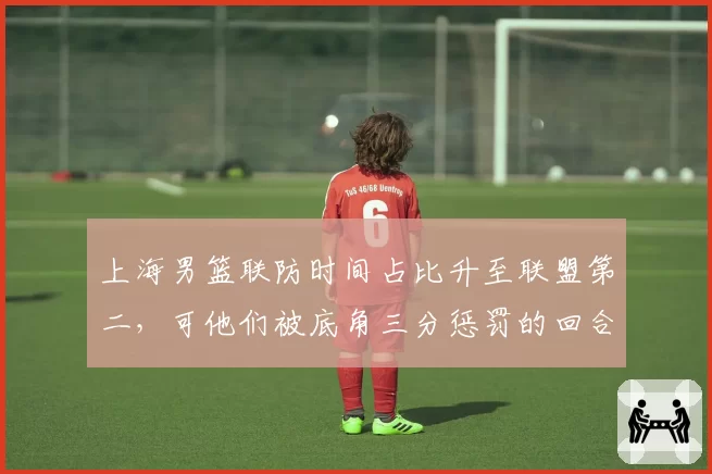 上海男篮联防时间占比升至联盟第二,可他们被底角三分惩罚的回合何以高居榜首?