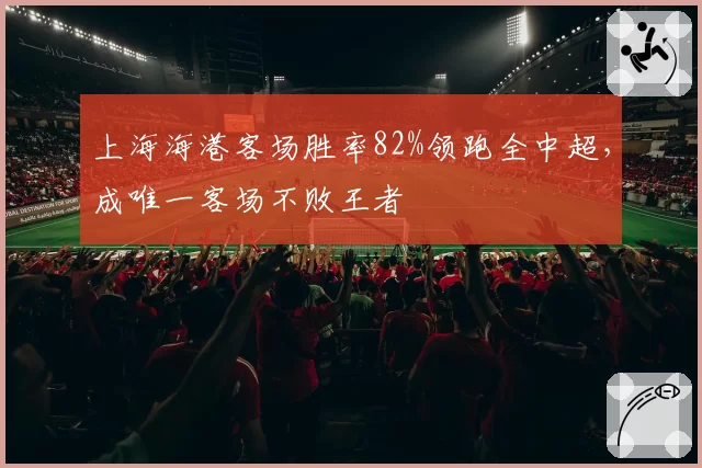 上海海港客场胜率82%领跑全中超，成唯一客场不败王者