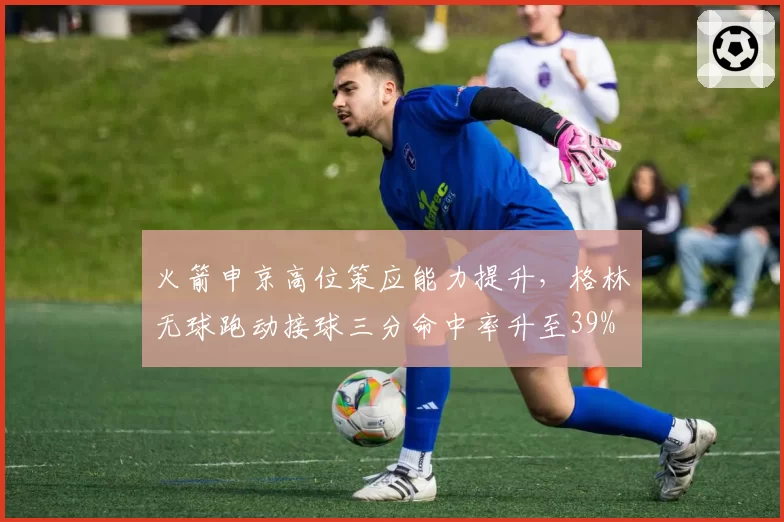 火箭申京高位策应能力提升，格林无球跑动接球三分命中率升至39%