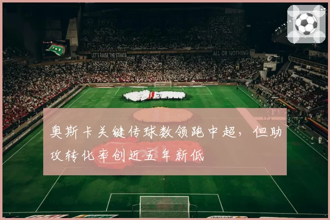 奥斯卡关键传球数领跑中超，但助攻转化率创近五年新低