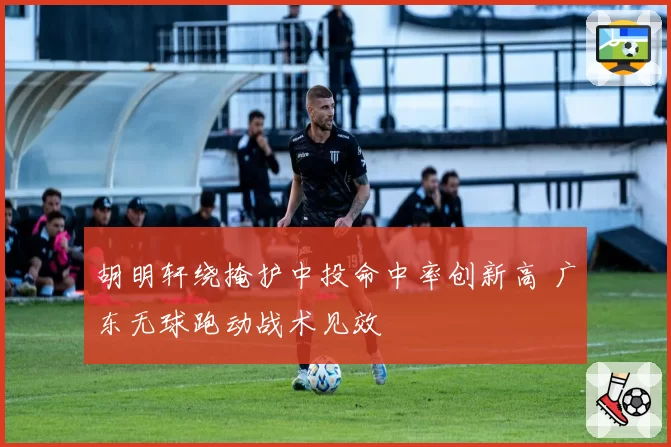 胡明轩绕掩护中投命中率创新高 广东无球跑动战术见效