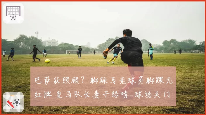 巴萨获照顾？脚踩马竞球员脚踝无红牌 皇马队长妻子怒喷_球场关门