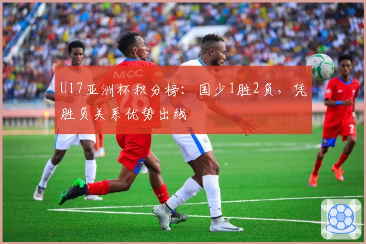 U17亚洲杯积分榜：国少1胜2负，凭胜负关系优势出线
