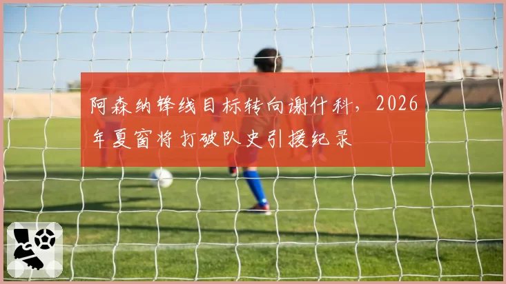 阿森纳锋线目标转向谢什科，2026年夏窗将打破队史引援纪录