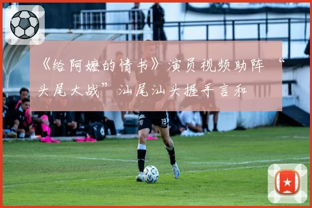 《给阿嬷的情书》演员视频助阵 “头尾大战”汕尾汕头握手言和