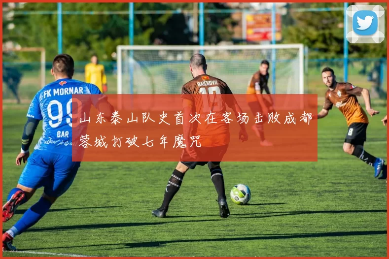 山东泰山队史首次在客场击败成都蓉城打破七年魔咒