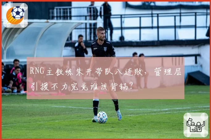RNG主教练朱开带队八连败,管理层引援不力究竟谁该背锅?