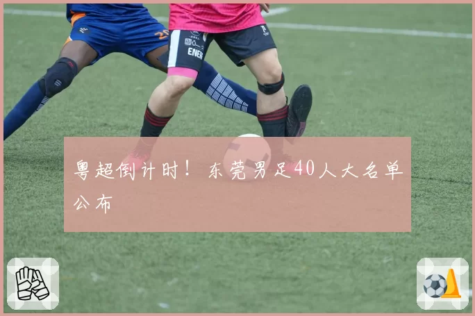 粤超倒计时!东莞男足40人大名单公布