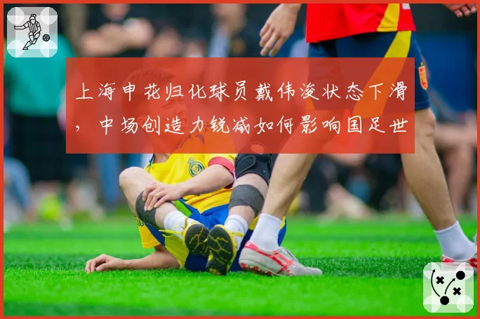 上海申花归化球员戴伟浚状态下滑,中场创造力锐减如何影响国足世预赛?