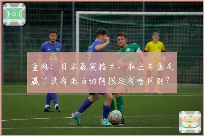 董路：日本赢英格兰，和当年国足赢了没有老马的阿根廷有啥区别？