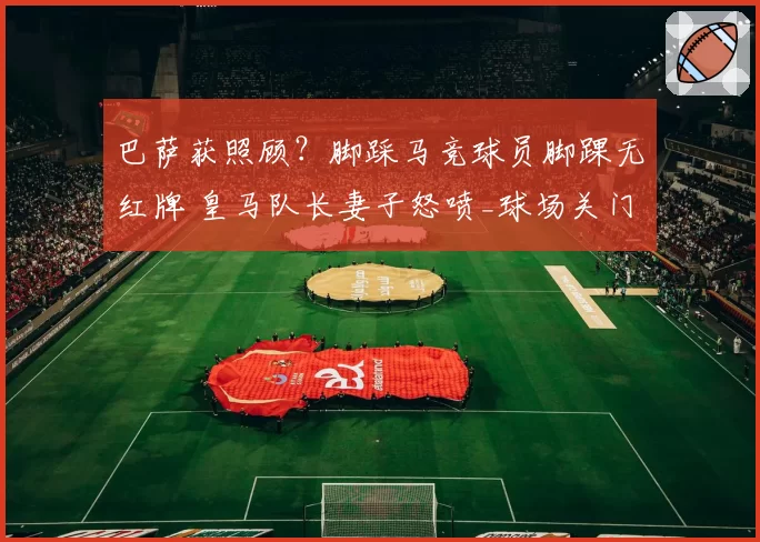 巴萨获照顾？脚踩马竞球员脚踝无红牌 皇马队长妻子怒喷_球场关门