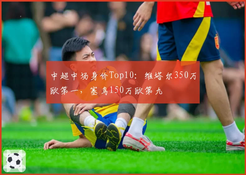 中超中场身价Top10:维塔尔350万欧第一,塞鸟150万欧第九