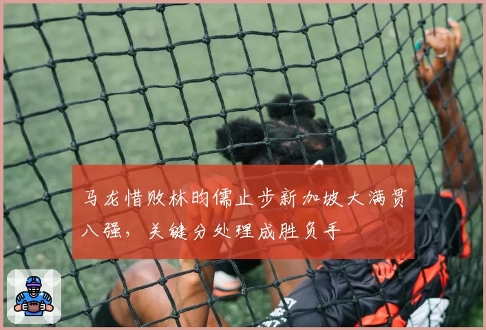 马龙惜败林昀儒止步新加坡大满贯八强,关键分处理成胜负手