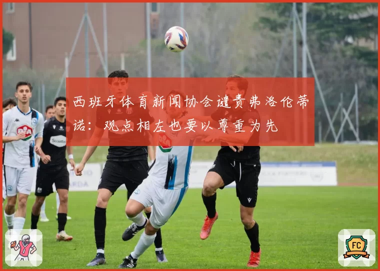 西班牙体育新闻协会谴责弗洛伦蒂诺：观点相左也要以尊重为先