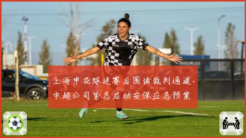 上海申花球迷赛后围堵裁判通道，中超公司紧急启动安保应急预案
