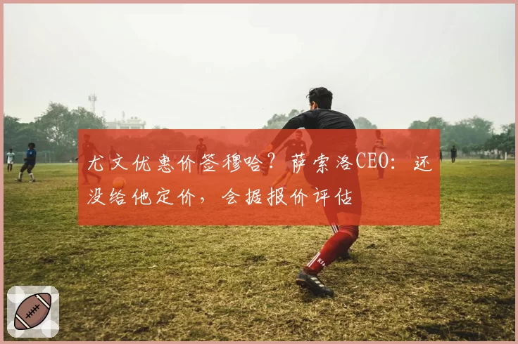 尤文优惠价签穆哈？萨索洛CEO：还没给他定价，会据报价评估