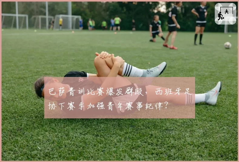 巴萨青训比赛爆发群殴，西班牙足协下赛季加强青年赛事纪律？