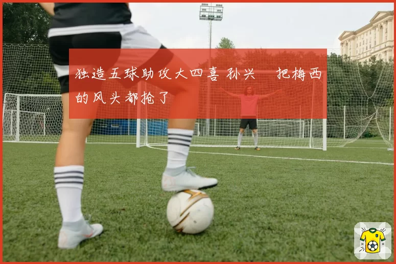 独造五球助攻大四喜 孙兴慜把梅西的风头都抢了