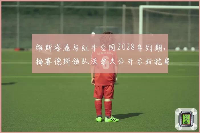 维斯塔潘与红牛合同2028年到期，梅赛德斯领队沃尔夫公开示好挖角？