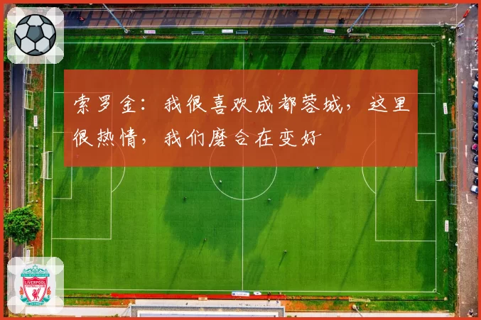 索罗金:我很喜欢成都蓉城,这里很热情,我们磨合在变好