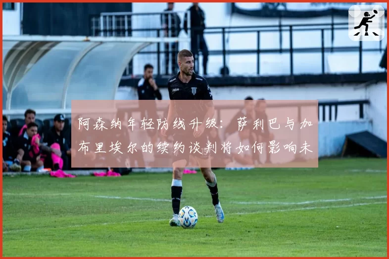 阿森纳年轻防线升级：萨利巴与加布里埃尔的续约谈判将如何影响未来？