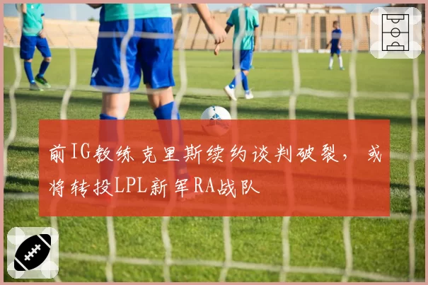 前IG教练克里斯续约谈判破裂,或将转投LPL新军RA战队