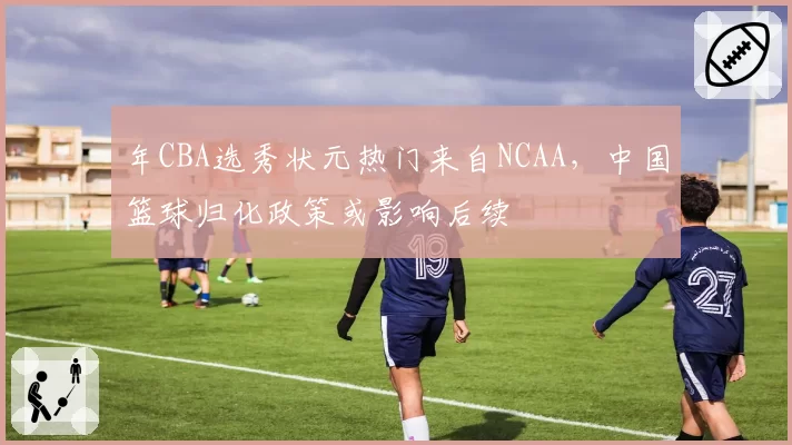 年CBA选秀状元热门来自NCAA，中国篮球归化政策或影响后续
