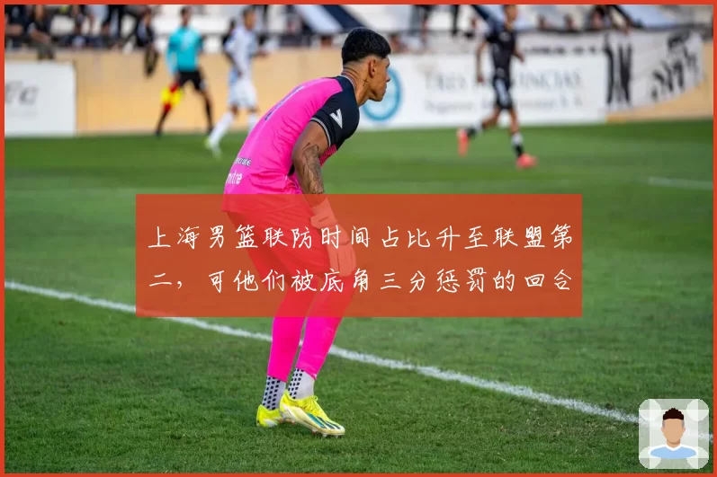 上海男篮联防时间占比升至联盟第二,可他们被底角三分惩罚的回合何以高居榜首?