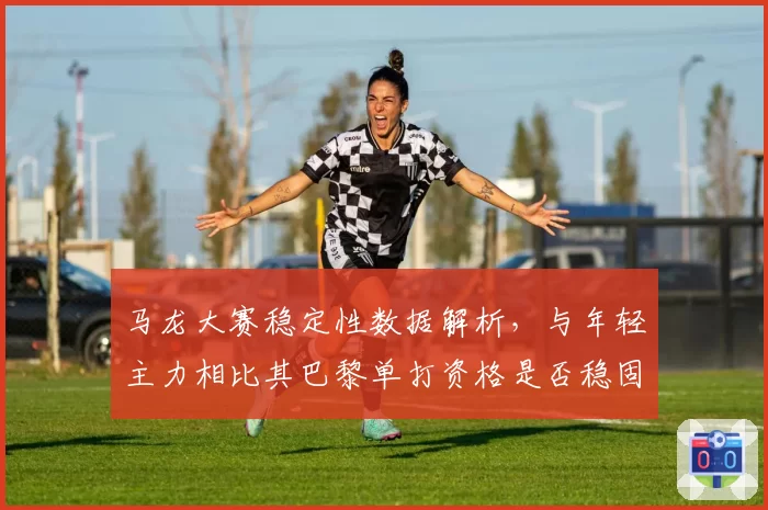 马龙大赛稳定性数据解析，与年轻主力相比其巴黎单打资格是否稳固？